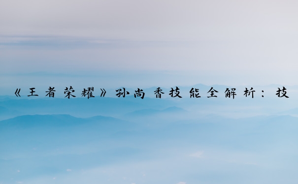 《王者荣耀》孙尚香技能全解析：技能介绍、技能顺序及深度剖析